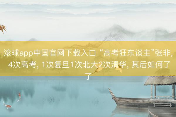 滚球app中国官网下载入口 “高考狂东谈主”张非， 4次高考， 1次复旦1次北大2次清华， 其后如何了