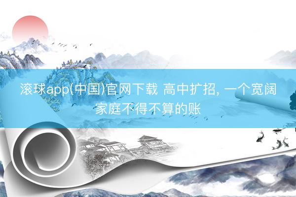 滚球app(中国)官网下载 高中扩招， 一个宽阔家庭不得不算的账