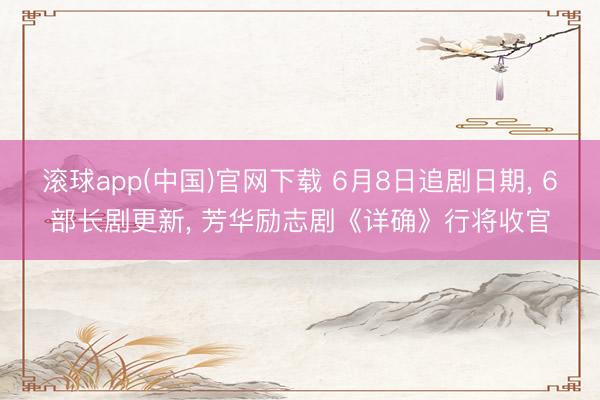 滚球app(中国)官网下载 6月8日追剧日期， 6部长剧更新， 芳华励志剧《详确》行将收官