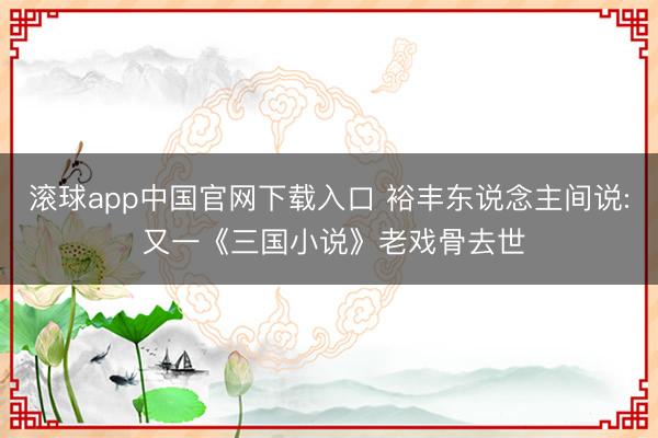 滚球app中国官网下载入口 裕丰东说念主间说: 又一《三国小说》老戏骨去世