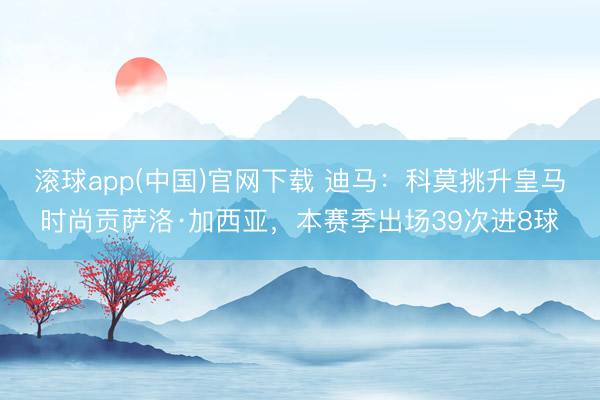 滚球app(中国)官网下载 迪马：科莫挑升皇马时尚贡萨洛·加西亚，本赛季出场39次进8球