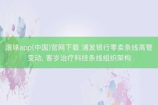 滚球app(中国)官网下载 浦发银行零卖条线高管变动， 客岁治疗科技条线组织架构