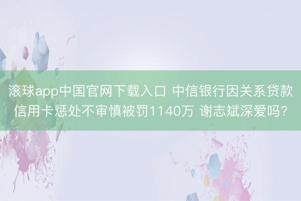 滚球app中国官网下载入口 中信银行因关系贷款信用卡惩处不审慎被罚1140万 谢志斌深爱吗?