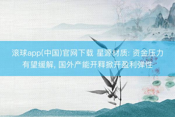 滚球app(中国)官网下载 星源材质: 资金压力有望缓解， 国外产能开释掀开盈利弹性