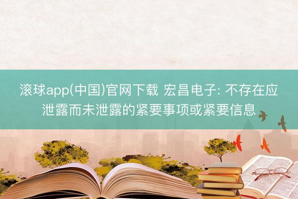 滚球app(中国)官网下载 宏昌电子: 不存在应泄露而未泄露的紧要事项或紧要信息