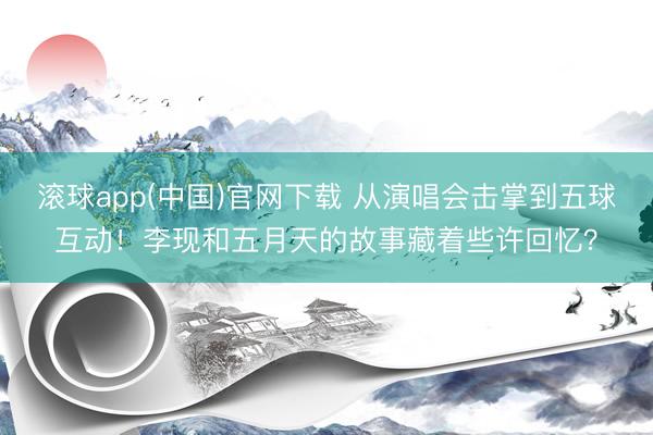 滚球app(中国)官网下载 从演唱会击掌到五球互动!李现和五月天的故事藏着些许回忆?