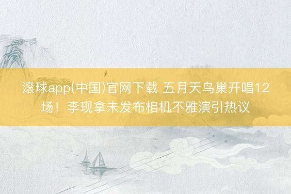 滚球app(中国)官网下载 五月天鸟巢开唱12场！李现拿未发布相机不雅演引热议