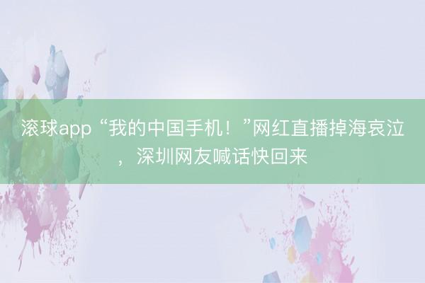 滚球app “我的中国手机！”网红直播掉海哀泣，深圳网友喊话快回来