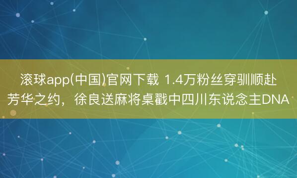 滚球app(中国)官网下载 1.4万粉丝穿驯顺赴芳华之约，徐良送麻将桌戳中四川东说念主DNA
