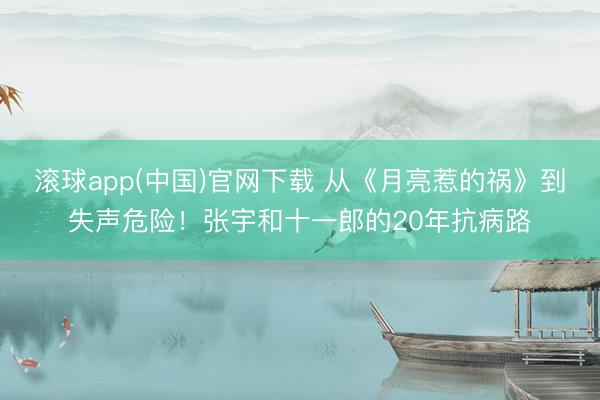 滚球app(中国)官网下载 从《月亮惹的祸》到失声危险！张宇和十一郎的20年抗病路