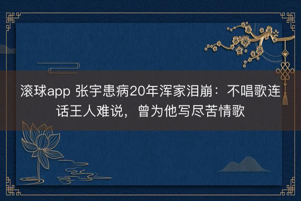 滚球app 张宇患病20年浑家泪崩：不唱歌连话王人难说，曾为他写尽苦情歌
