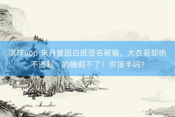 滚球app 朱丹曾因白纸签名被骗，大衣哥却绝不遏制：的确假不了！你援手吗？