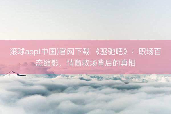 滚球app(中国)官网下载 《驱驰吧》：职场百态缩影，情商救场背后的真相