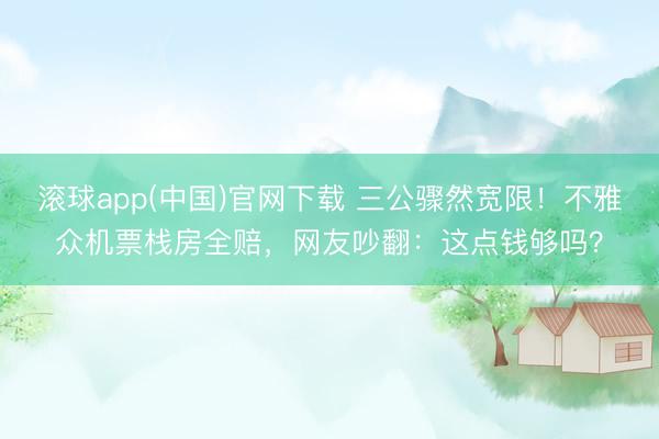滚球app(中国)官网下载 三公骤然宽限！不雅众机票栈房全赔，网友吵翻：这点钱够吗？
