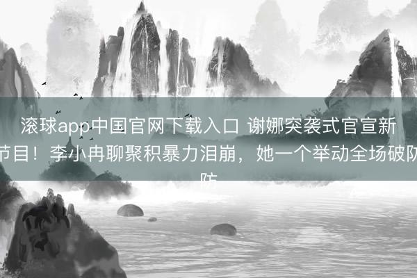 滚球app中国官网下载入口 谢娜突袭式官宣新节目！李小冉聊聚积暴力泪崩，她一个举动全场破防
