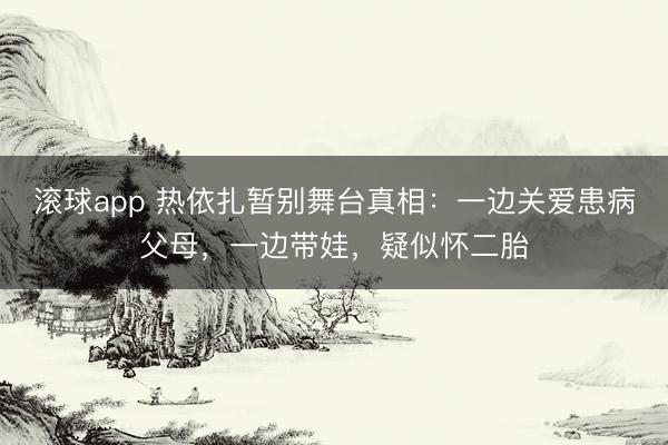 滚球app 热依扎暂别舞台真相：一边关爱患病父母，一边带娃，疑似怀二胎