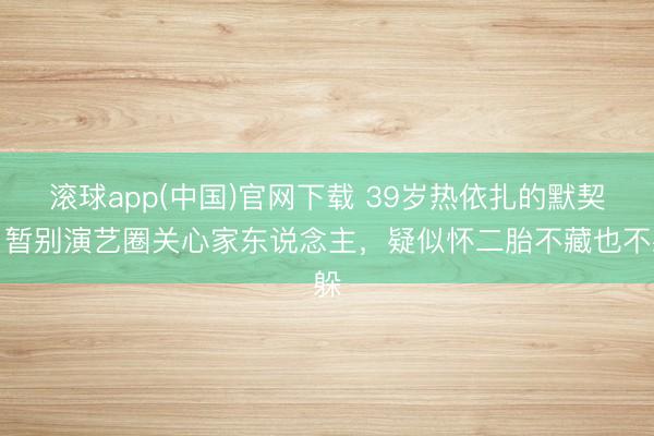 滚球app(中国)官网下载 39岁热依扎的默契：暂别演艺圈关心家东说念主，疑似怀二胎不藏也不躲