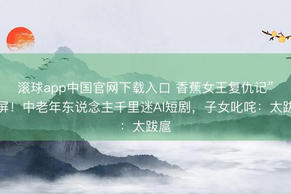 滚球app中国官网下载入口 香蕉女王复仇记”刷屏!中老年东说念主千里迷AI短剧,子女叱咤:太跋扈
