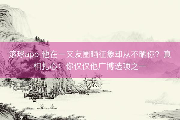 滚球app 他在一又友圈晒征象却从不晒你？真相扎心：你仅仅他广博选项之一