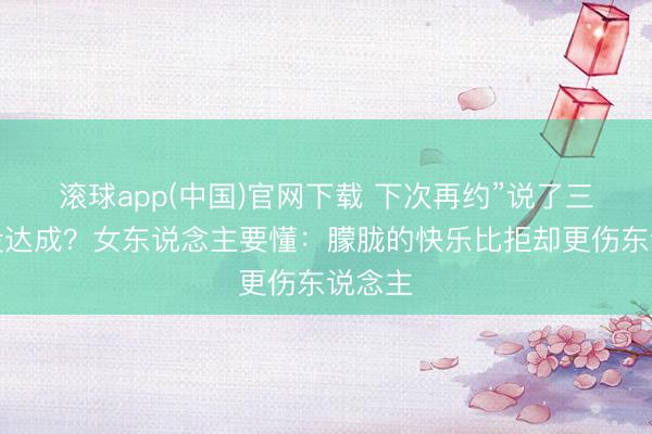 滚球app(中国)官网下载 下次再约”说了三次齐没达成？女东说念主要懂：朦胧的快乐比拒却更伤东说念主