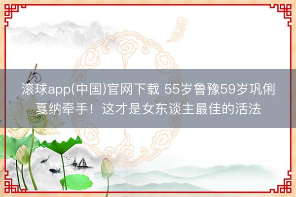 滚球app(中国)官网下载 55岁鲁豫59岁巩俐戛纳牵手！这才是女东谈主最佳的活法