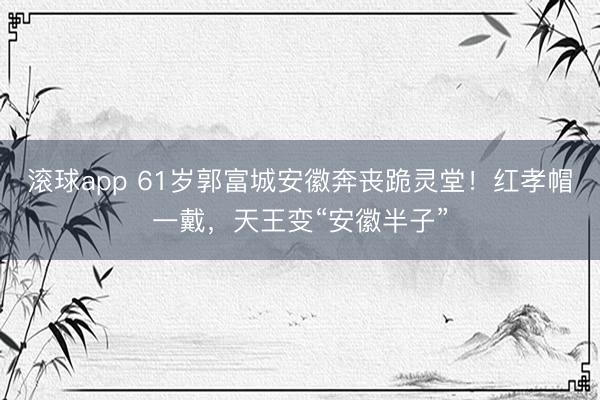 滚球app 61岁郭富城安徽奔丧跪灵堂！红孝帽一戴，天王变“安徽半子”