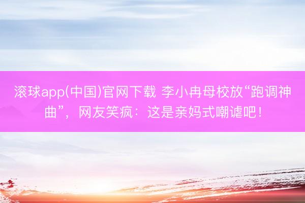 滚球app(中国)官网下载 李小冉母校放“跑调神曲”，网友笑疯：这是亲妈式嘲谑吧！