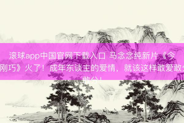 滚球app中国官网下载入口 马念念纯新片《今晚刚巧》火了！成年东谈主的爱情，就该这样敢爱敢分！