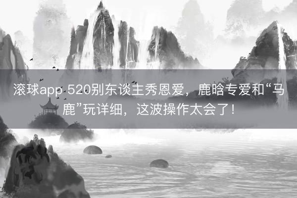 滚球app 520别东谈主秀恩爱，鹿晗专爱和“马鹿”玩详细，这波操作太会了！