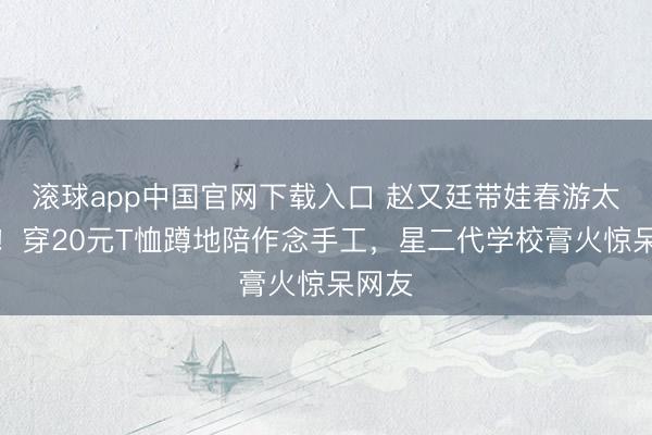 滚球app中国官网下载入口 赵又廷带娃春游太圈粉！穿20元T恤蹲地陪作念手工，星二代学校膏火惊呆网友