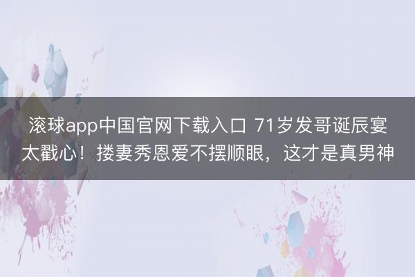 滚球app中国官网下载入口 71岁发哥诞辰宴太戳心！搂妻秀恩爱不摆顺眼，这才是真男神