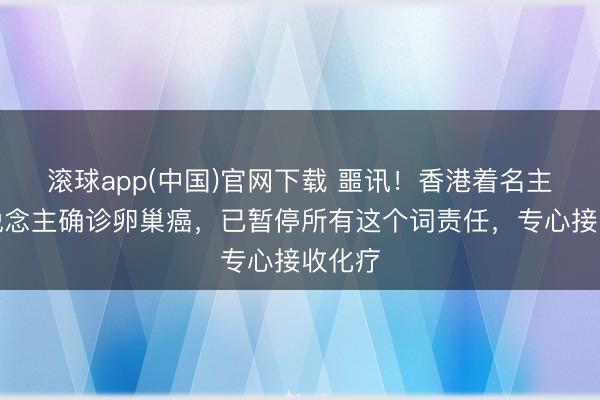 滚球app(中国)官网下载 噩讯！香港着名主捏东说念主确诊卵巢癌，已暂停所有这个词责任，专心接收化疗