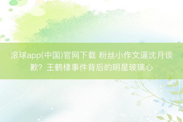 滚球app(中国)官网下载 粉丝小作文逼沈月谈歉？王鹤棣事件背后的明星玻璃心