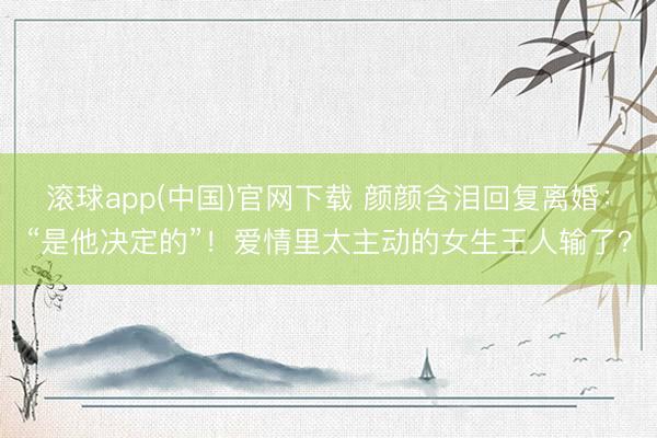 滚球app(中国)官网下载 颜颜含泪回复离婚：“是他决定的”！爱情里太主动的女生王人输了？