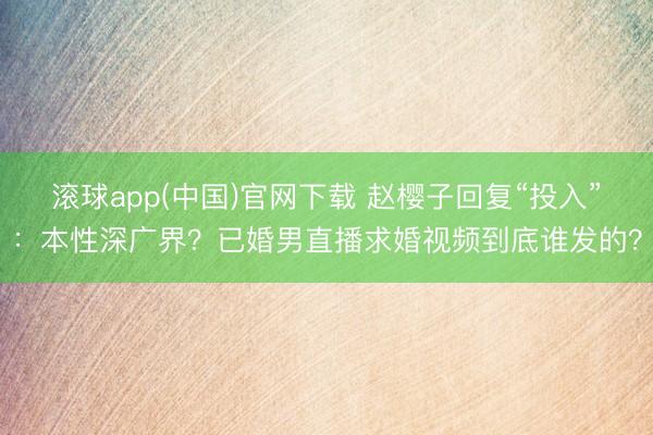 滚球app(中国)官网下载 赵樱子回复“投入”：本性深广界？已婚男直播求婚视频到底谁发的？