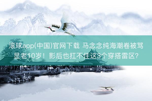 滚球app(中国)官网下载 马念念纯海潮卷被骂显老10岁！影后也扛不住这3个穿搭雷区？