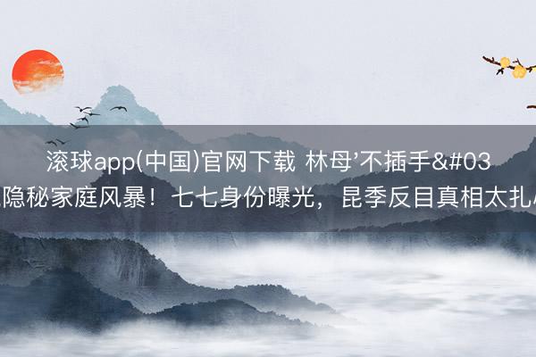 滚球app(中国)官网下载 林母'不插手'隐秘家庭风暴!七七身份曝光,昆季反目真相太扎心