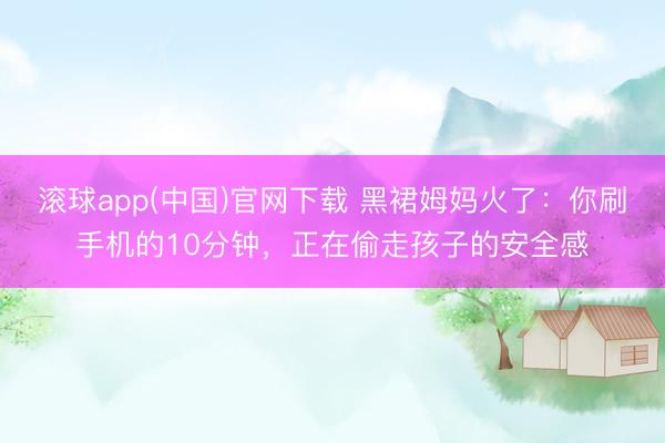 滚球app(中国)官网下载 黑裙姆妈火了：你刷手机的10分钟，正在偷走孩子的安全感