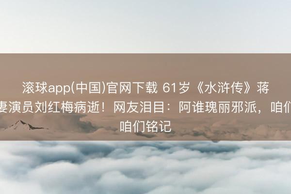 滚球app(中国)官网下载 61岁《水浒传》蒋门神妻演员刘红梅病逝!网友泪目:阿谁瑰丽邪派,咱们铭记