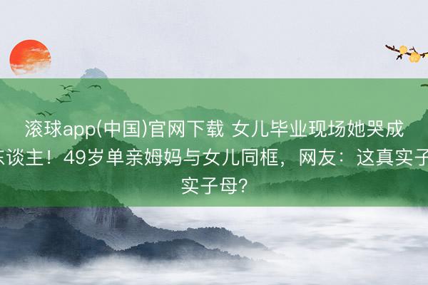 滚球app(中国)官网下载 女儿毕业现场她哭成泪东谈主！49岁单亲姆妈与女儿同框，网友：这真实子母？