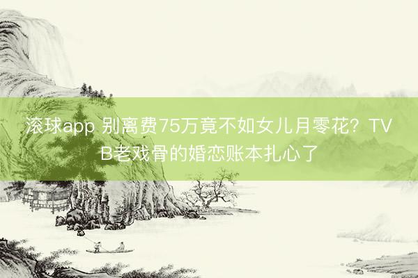 滚球app 别离费75万竟不如女儿月零花？TVB老戏骨的婚恋账本扎心了