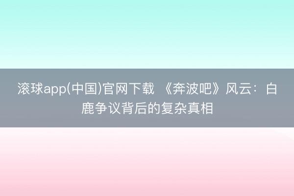 滚球app(中国)官网下载 《奔波吧》风云：白鹿争议背后的复杂真相