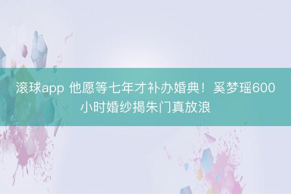 滚球app 他愿等七年才补办婚典！奚梦瑶600小时婚纱揭朱门真放浪