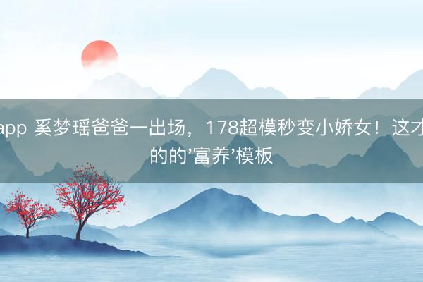 滚球app 奚梦瑶爸爸一出场，178超模秒变小娇女！这才是真的的'富养'模板