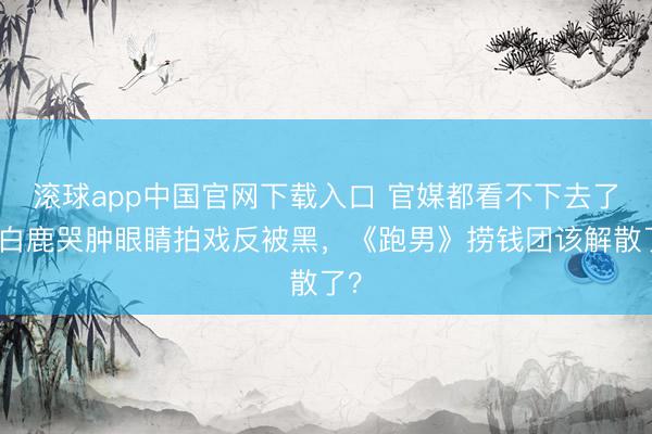 滚球app中国官网下载入口 官媒都看不下去了！白鹿哭肿眼睛拍戏反被黑，《跑男》捞钱团该解散了？