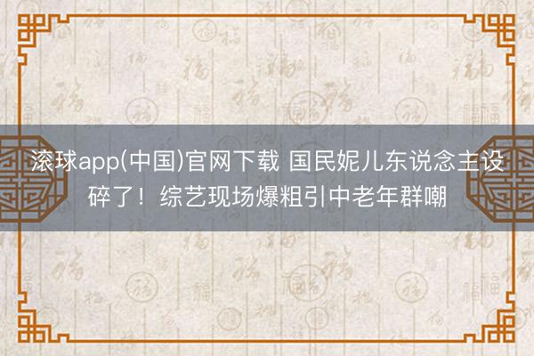 滚球app(中国)官网下载 国民妮儿东说念主设碎了!综艺现场爆粗引中老年群嘲