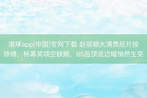 滚球app(中国)官网下载 赵丽颖大满贯后片按捺缚，杨幂奖项空缺期，85后顶流边幅悄然生变