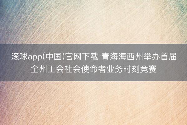 滚球app(中国)官网下载 青海海西州举办首届全州工会社会使命者业务时刻竞赛
