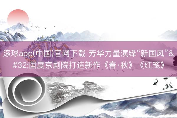 滚球app(中国)官网下载 芳华力量演绎“新国风” 国度京剧院打造新作《春·秋》《红笺》