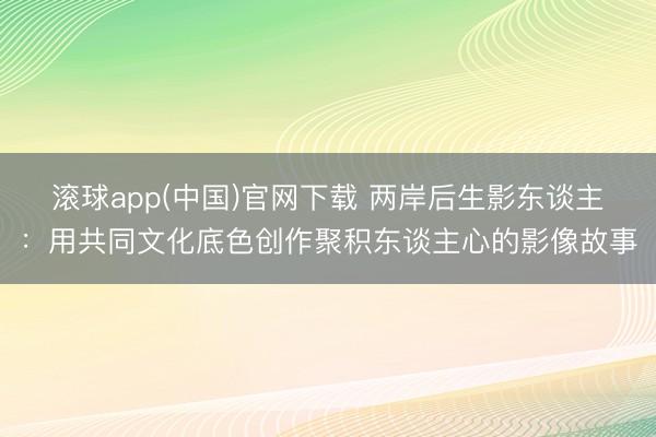 滚球app(中国)官网下载 两岸后生影东谈主：用共同文化底色创作聚积东谈主心的影像故事